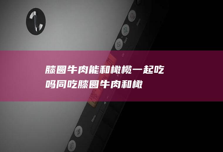 膝圆牛肉能和橄榄一起吃吗/同吃_膝圆牛肉和橄榄相克吗