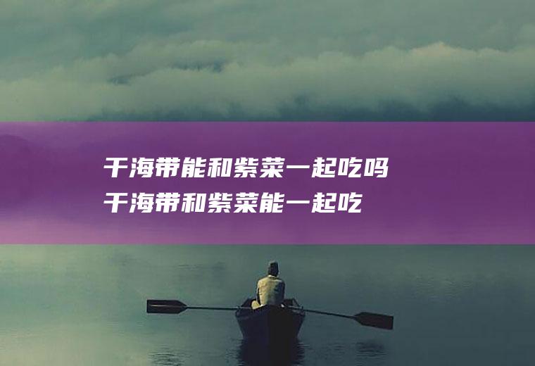 干海带能和紫菜一起吃吗_干海带和紫菜能一起吃吗/同吃