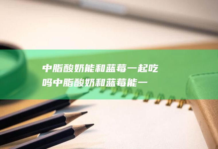 中脂酸奶能和蓝莓一起吃吗_中脂酸奶和蓝莓能一起吃吗/同吃