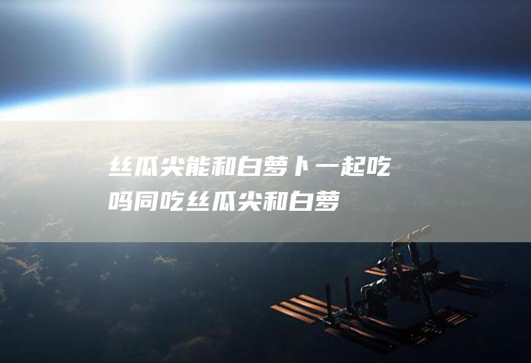 丝瓜尖能和白萝卜一起吃吗/同吃_丝瓜尖和白萝卜相克吗