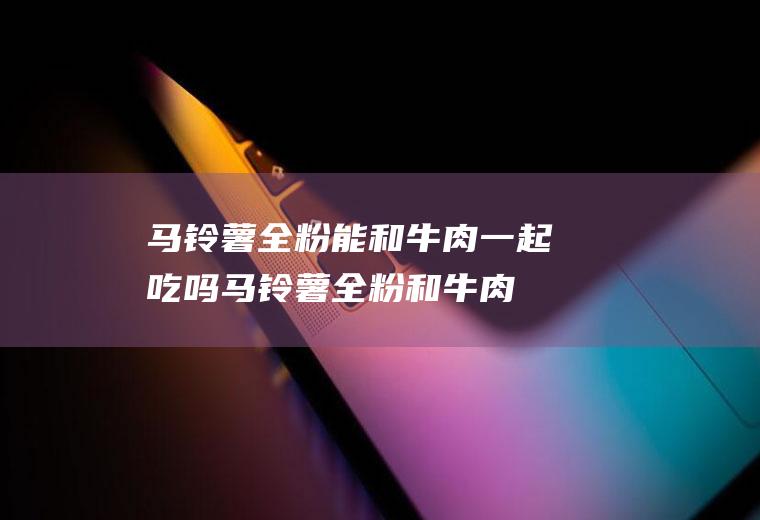 马铃薯全粉能和牛肉一起吃吗_马铃薯全粉和牛肉能一起吃吗/同吃