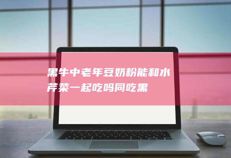 黑牛中老年豆奶粉能和水芹菜一起吃吗/同吃_黑牛中老年豆奶粉和水芹菜相克吗
