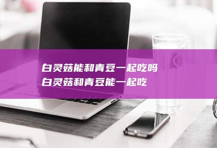 白灵菇能和青豆一起吃吗_白灵菇和青豆能一起吃吗/同吃