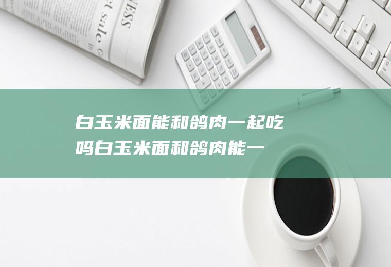 白玉米面能和鸽肉一起吃吗_白玉米面和鸽肉能一起吃吗/同吃