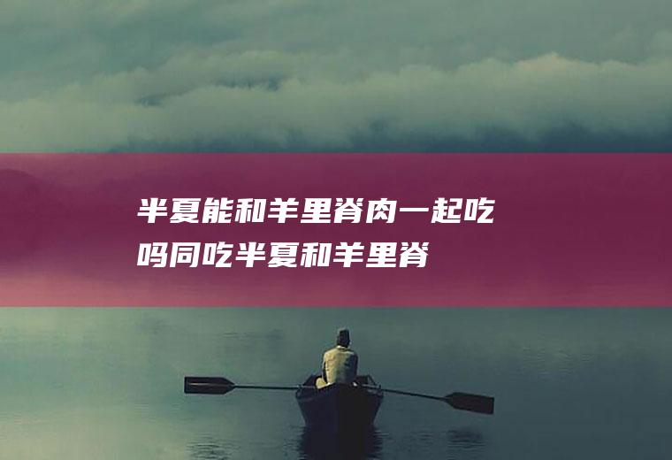 半夏能和羊里脊肉一起吃吗/同吃_半夏和羊里脊肉相克吗