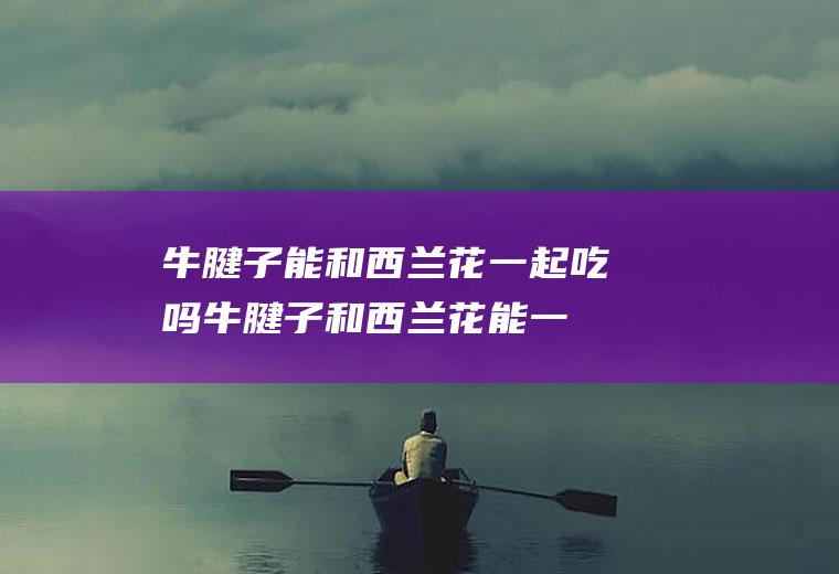 牛腱子能和西兰花一起吃吗_牛腱子和西兰花能一起吃吗/同吃