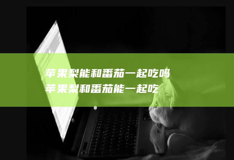 苹果梨能和番茄一起吃吗_苹果梨和番茄能一起吃吗/同吃