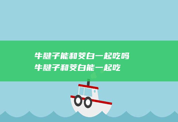 牛腱子能和茭白一起吃吗_牛腱子和茭白能一起吃吗/同吃