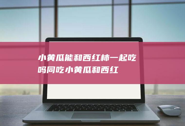 小黄瓜能和西红柿一起吃吗/同吃_小黄瓜和西红柿相克吗