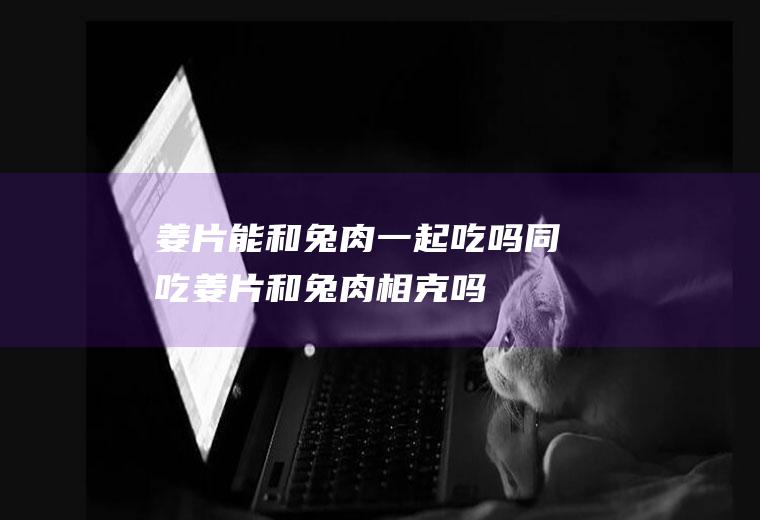 姜片能和兔肉一起吃吗/同吃_姜片和兔肉相克吗