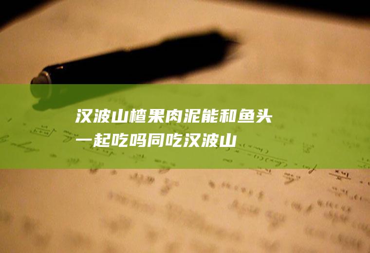 汉波山楂果肉泥能和鱼头一起吃吗/同吃_汉波山楂果肉泥和鱼头相克吗