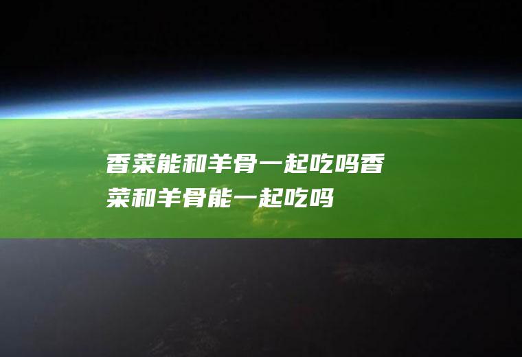 香菜能和羊骨一起吃吗_香菜和羊骨能一起吃吗/同吃