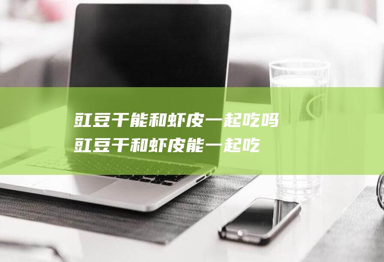 豇豆干能和虾皮一起吃吗_豇豆干和虾皮能一起吃吗/同吃
