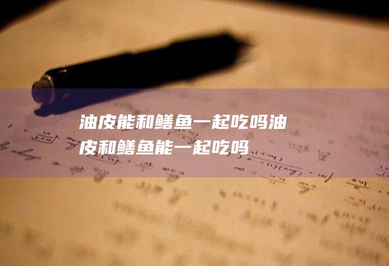 油皮能和鳝鱼一起吃吗_油皮和鳝鱼能一起吃吗/同吃