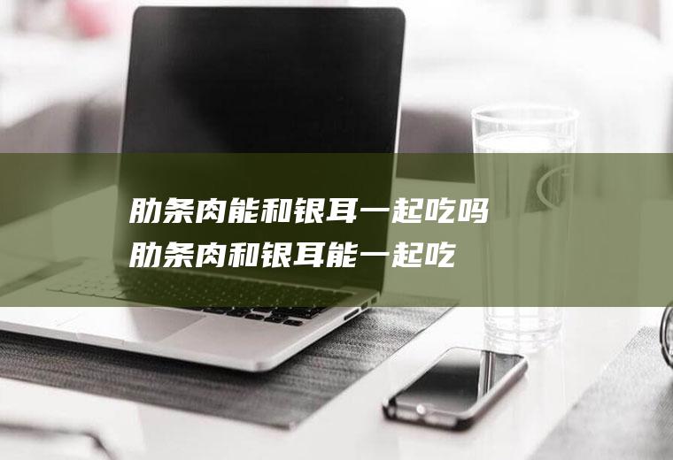 肋条肉能和银耳一起吃吗_肋条肉和银耳能一起吃吗/同吃