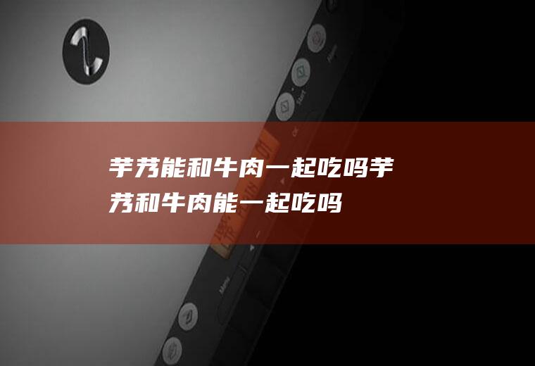 芋艿能和牛肉一起吃吗_芋艿和牛肉能一起吃吗/同吃