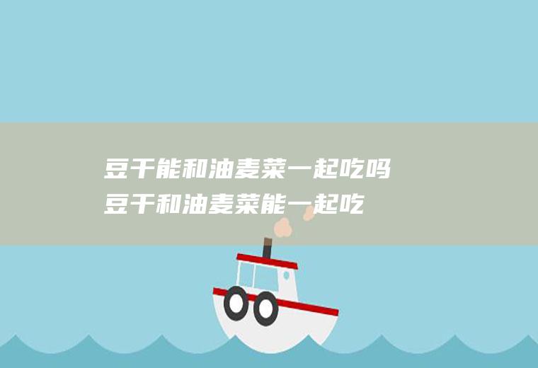 豆干能和油麦菜一起吃吗_豆干和油麦菜能一起吃吗/同吃