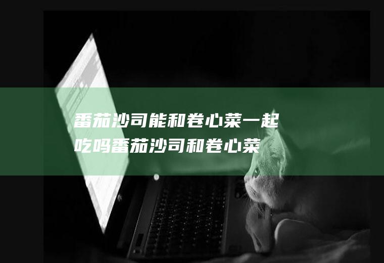 番茄沙司能和卷心菜一起吃吗_番茄沙司和卷心菜能一起吃吗/同吃