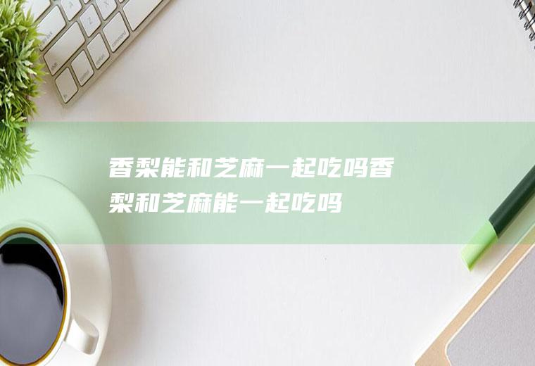 香梨能和芝麻一起吃吗_香梨和芝麻能一起吃吗/同吃