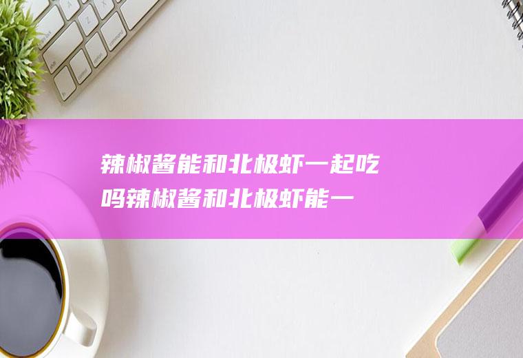 辣椒酱能和北极虾一起吃吗_辣椒酱和北极虾能一起吃吗/同吃