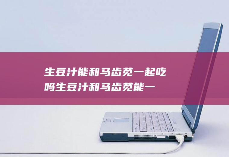 生豆汁能和马齿苋一起吃吗_生豆汁和马齿苋能一起吃吗/同吃