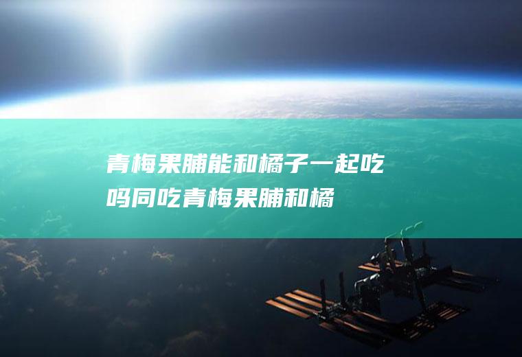青梅果脯能和橘子一起吃吗/同吃_青梅果脯和橘子相克吗