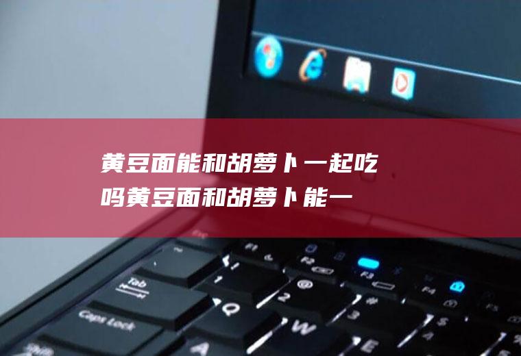 黄豆面能和胡萝卜一起吃吗_黄豆面和胡萝卜能一起吃吗/同吃