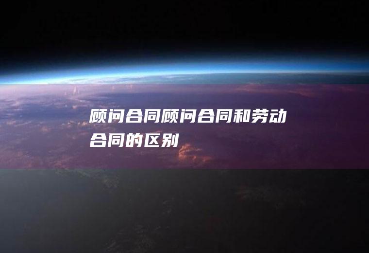 顾问合同（顾问合同和劳动合同的区别）