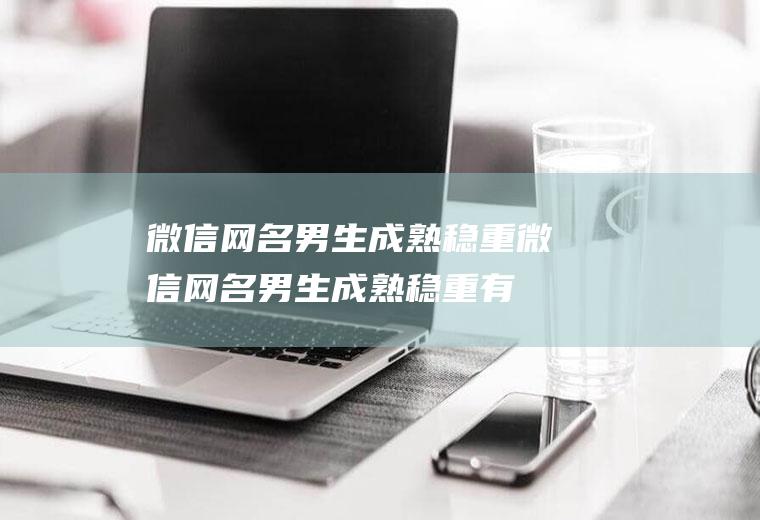 微信网名男生成熟稳重（微信网名男生成熟稳重有内涵）