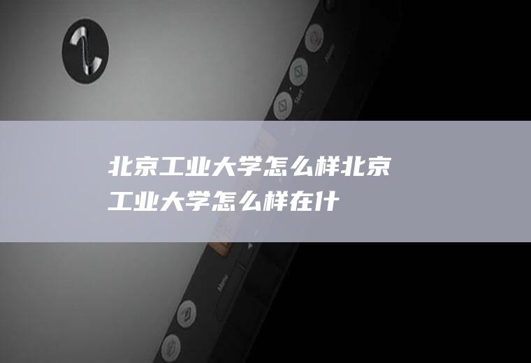 北京工业大学怎么样（北京工业大学怎么样,在什么水平线上）