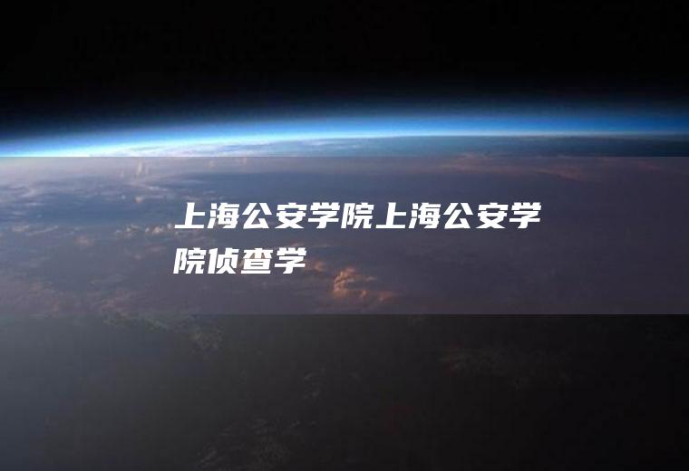 上海公安学院（上海公安学院侦查学）