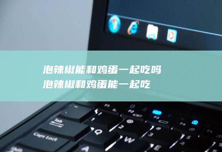 泡辣椒能和鸡蛋一起吃吗_泡辣椒和鸡蛋能一起吃吗/同吃