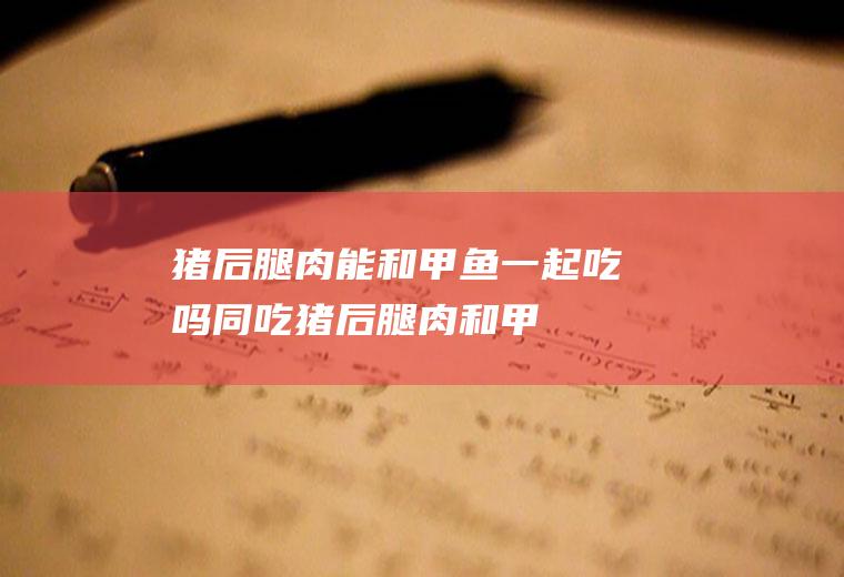 猪后腿肉能和甲鱼一起吃吗/同吃_猪后腿肉和甲鱼相克吗