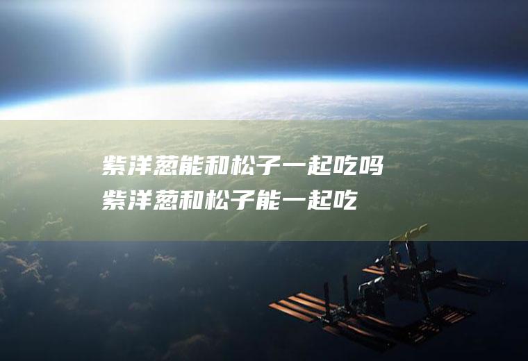 紫洋葱能和松子一起吃吗_紫洋葱和松子能一起吃吗/同吃