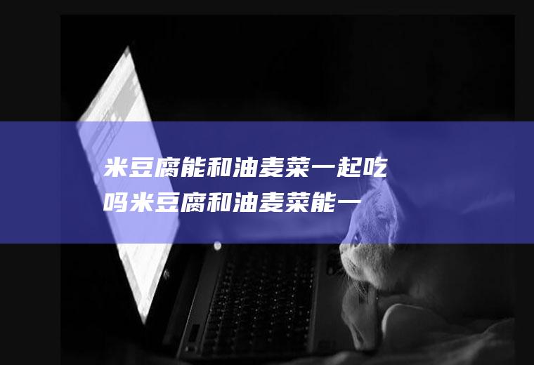 米豆腐能和油麦菜一起吃吗_米豆腐和油麦菜能一起吃吗/同吃