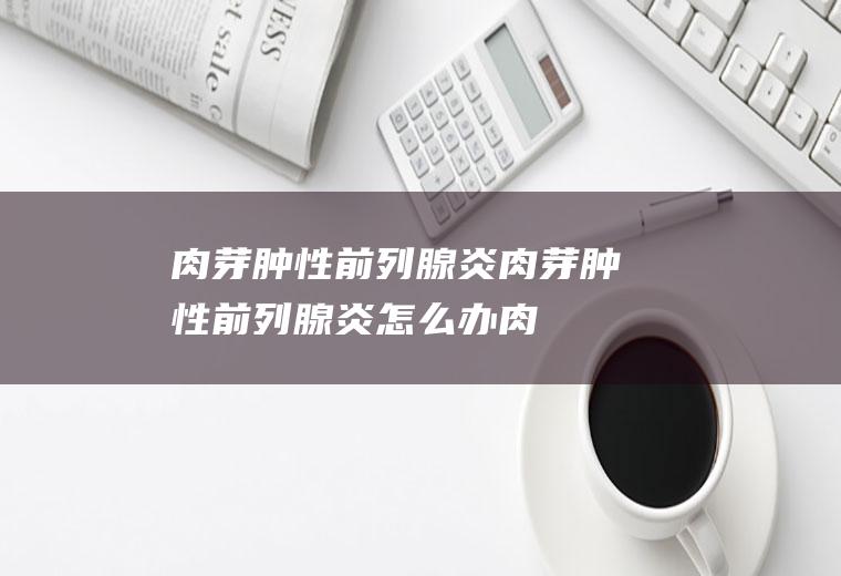 肉芽肿性前列腺炎_肉芽肿性前列腺炎怎么办_肉芽肿性前列腺炎吃什么好_肉芽肿性前列腺炎的症状