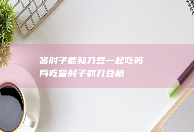 酱肘子能和刀豆一起吃吗同吃酱肘子和刀豆相