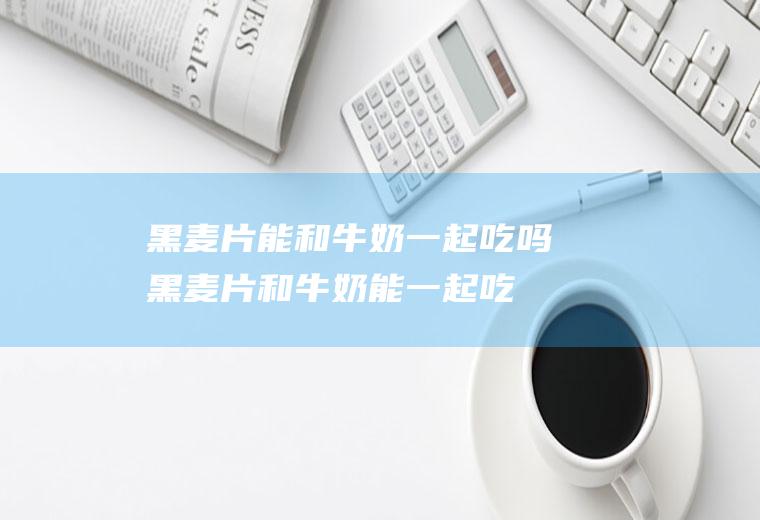 黑麦片能和牛奶一起吃吗_黑麦片和牛奶能一起吃吗/同吃