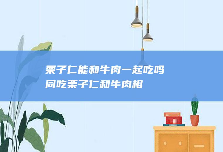 栗子仁能和牛肉一起吃吗/同吃_栗子仁和牛肉相克吗