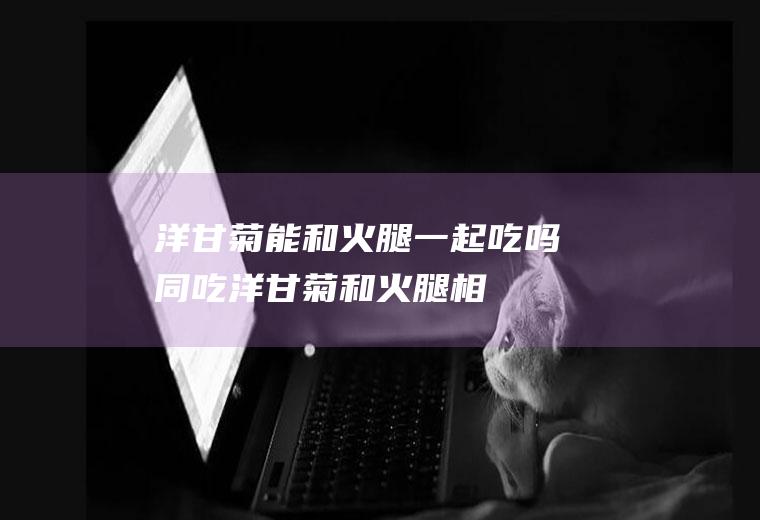 洋甘菊能和火腿一起吃吗/同吃_洋甘菊和火腿相克吗