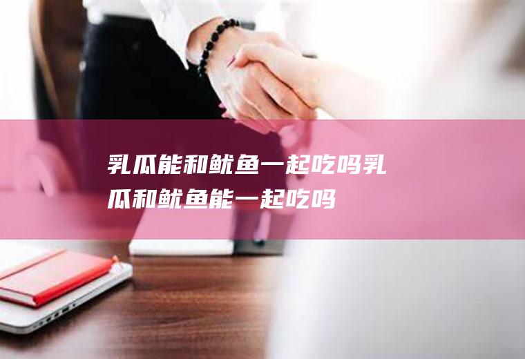 乳瓜能和鱿鱼一起吃吗_乳瓜和鱿鱼能一起吃吗/同吃