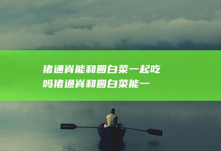 猪通脊能和圆白菜一起吃吗_猪通脊和圆白菜能一起吃吗/同吃