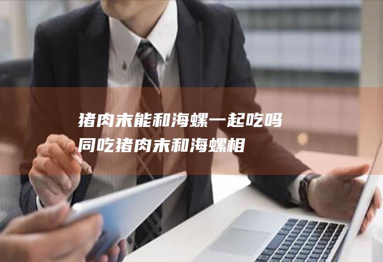 猪肉末能和海螺一起吃吗/同吃_猪肉末和海螺相克吗