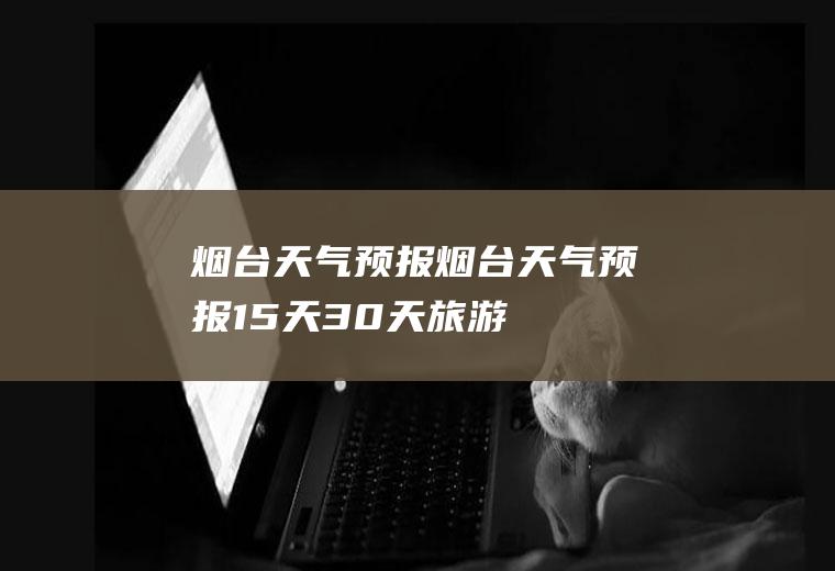 烟台天气预报（烟台天气预报15天30天旅游）