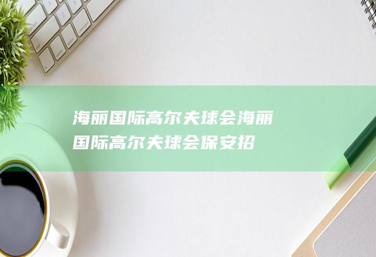 海丽国际高尔夫球会（海丽国际高尔夫球会保安招聘）