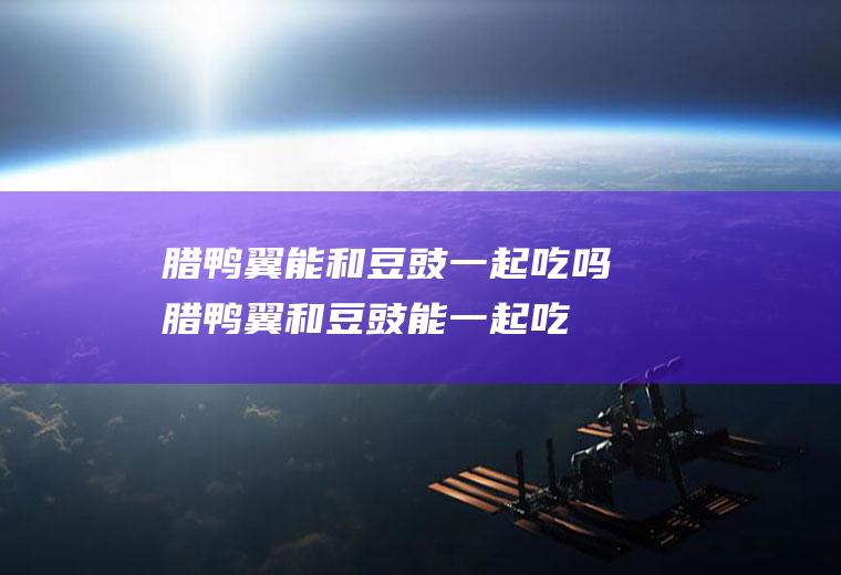 腊鸭翼能和豆豉一起吃吗_腊鸭翼和豆豉能一起吃吗/同吃