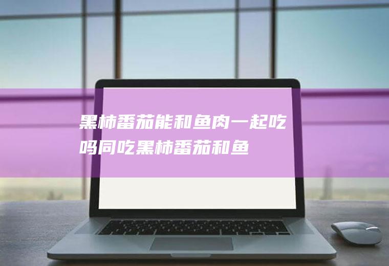 黑柿番茄能和鱼肉一起吃吗/同吃_黑柿番茄和鱼肉相克吗