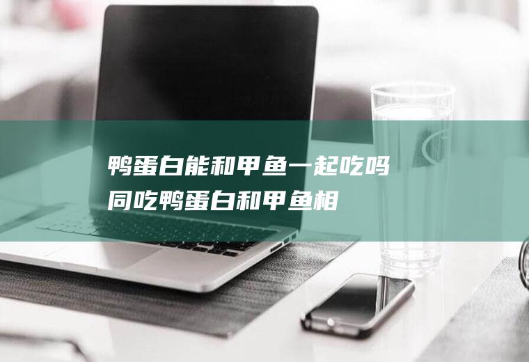 鸭蛋白能和甲鱼一起吃吗/同吃_鸭蛋白和甲鱼相克吗