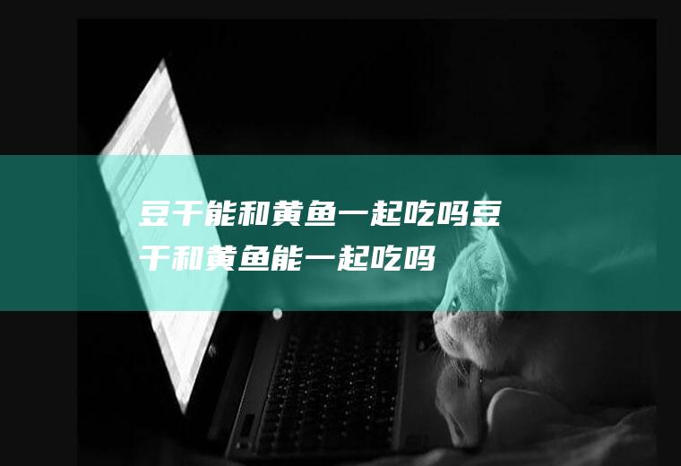 豆干能和黄鱼一起吃吗_豆干和黄鱼能一起吃吗/同吃