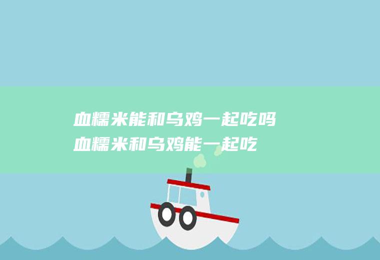 血糯米能和乌鸡一起吃吗_血糯米和乌鸡能一起吃吗/同吃